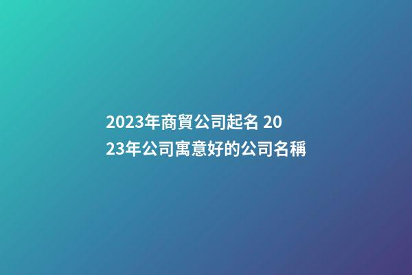 2023年商貿公司起名 2023年公司寓意好的公司名稱